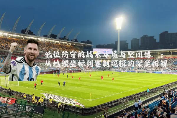 低位防守的战术本质与空间博弈:从地理坐标到赛制逻辑的深度拆解
